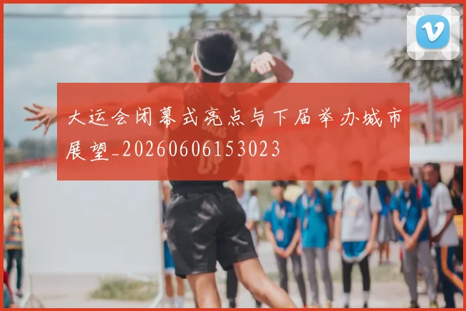 大运会闭幕式亮点与下届举办城市展望_20260606153023