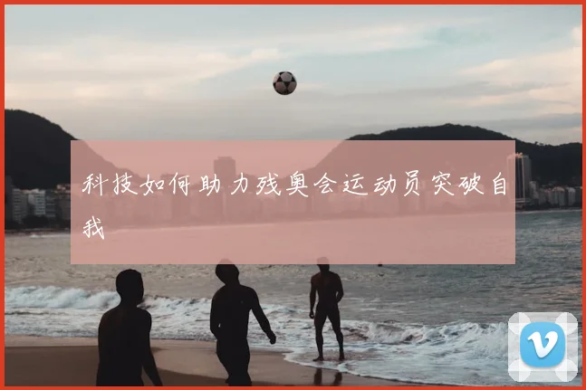 科技如何助力残奥会运动员突破自我