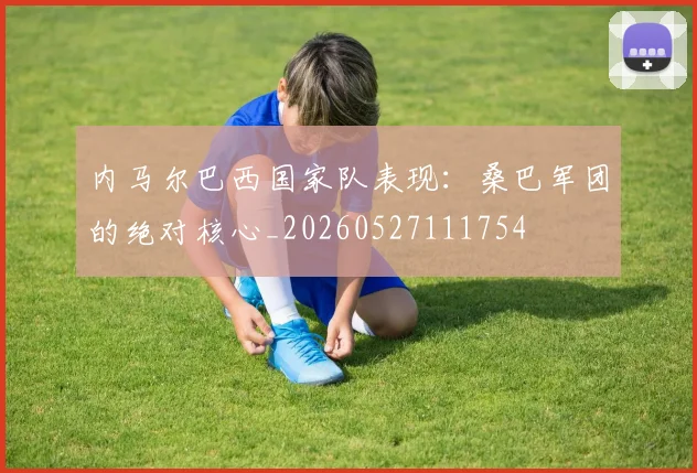 内马尔巴西国家队表现：桑巴军团的绝对核心_20260527111754