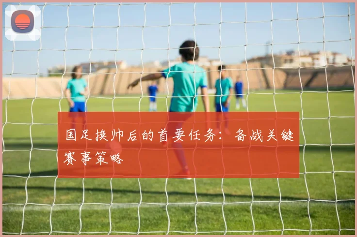 国足换帅后的首要任务:备战关键赛事策略