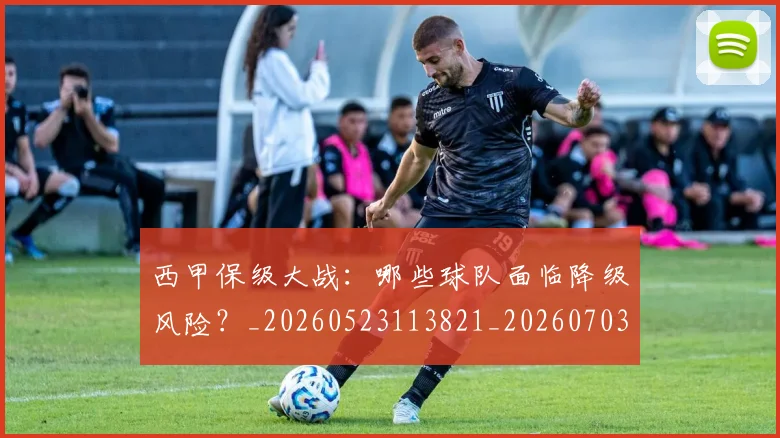 西甲保级大战：哪些球队面临降级风险？_20260523113821_20260703181839
