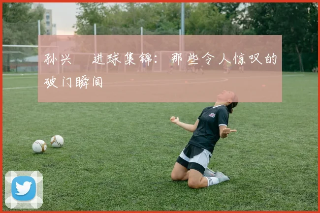 孙兴慜进球集锦：那些令人惊叹的破门瞬间