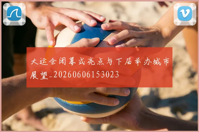 大运会闭幕式亮点与下届举办城市展望_20260606153023