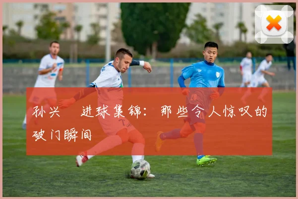 孙兴慜进球集锦：那些令人惊叹的破门瞬间