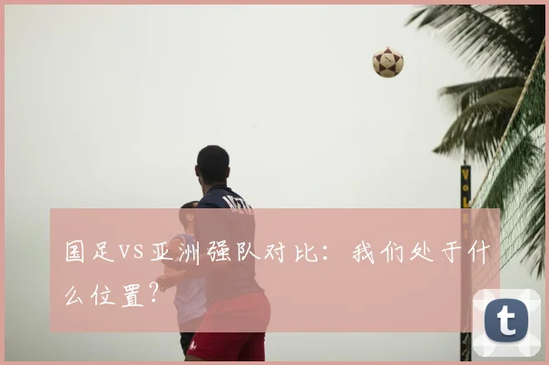 国足vs亚洲强队对比：我们处于什么位置？