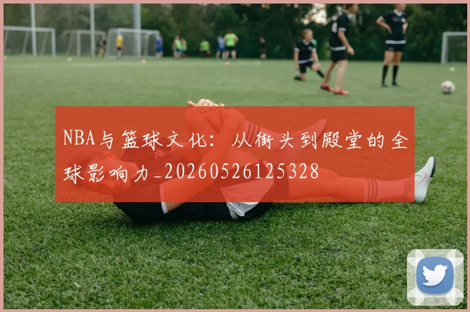 NBA与篮球文化:从街头到殿堂的全球影响力_20260526125328