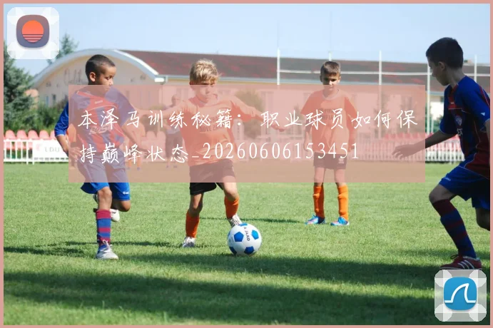 本泽马训练秘籍:职业球员如何保持巅峰状态_20260606153451