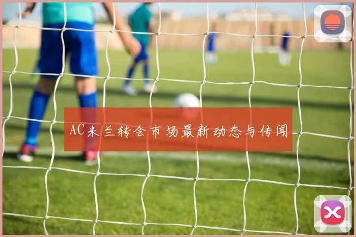 AC米兰转会市场最新动态与传闻