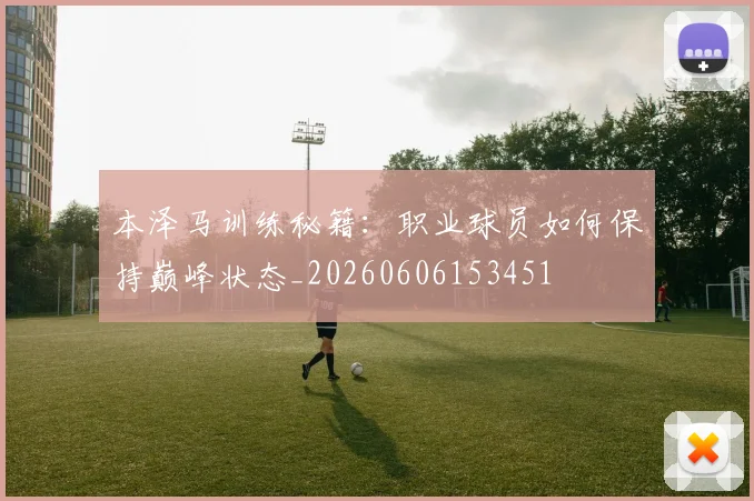 本泽马训练秘籍：职业球员如何保持巅峰状态_20260606153451