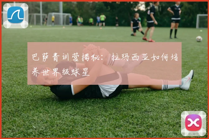 巴萨青训营揭秘：拉玛西亚如何培养世界级球星