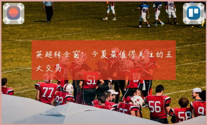 英超转会窗:今夏最值得关注的五大交易